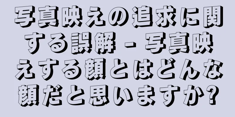 写真映えの追求に関する誤解 - 写真映えする顔とはどんな顔だと思いますか?