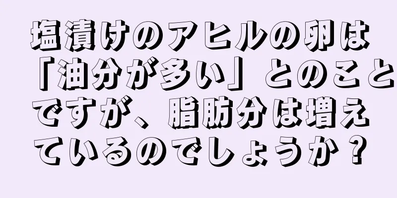 塩漬けのアヒルの卵は「油分が多い」とのことですが、脂肪分は増えているのでしょうか？