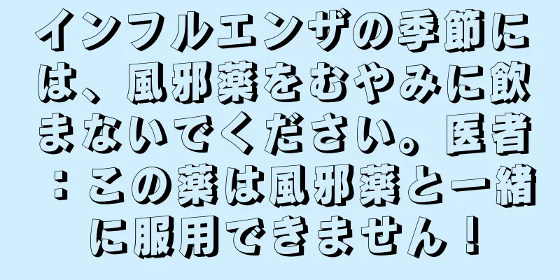 インフルエンザの季節には、風邪薬をむやみに飲まないでください。医者：この薬は風邪薬と一緒に服用できません！