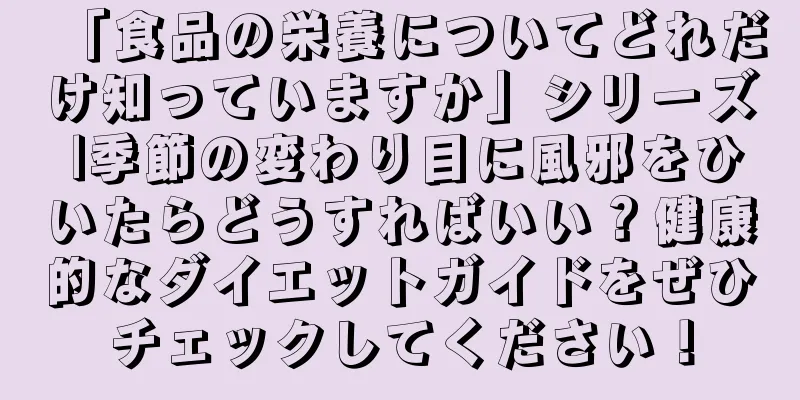 「食品の栄養についてどれだけ知っていますか」シリーズ |季節の変わり目に風邪をひいたらどうすればいい？健康的なダイエットガイドをぜひチェックしてください！
