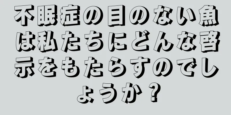 不眠症の目のない魚は私たちにどんな啓示をもたらすのでしょうか？