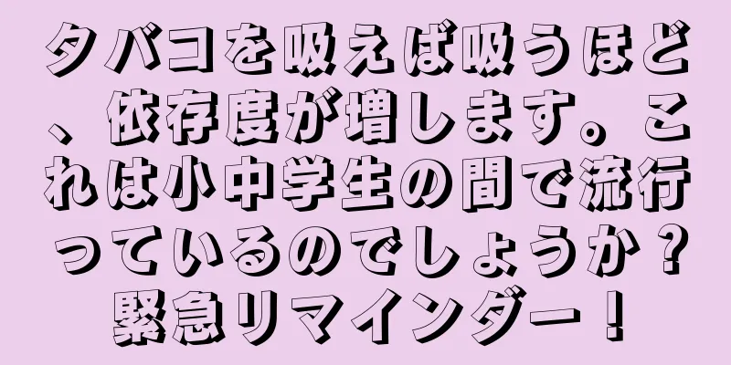 タバコを吸えば吸うほど、依存度が増します。これは小中学生の間で流行っているのでしょうか？緊急リマインダー！