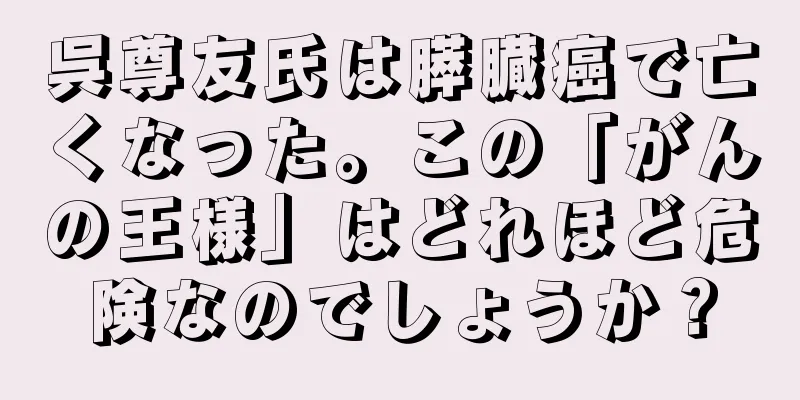 呉尊友氏は膵臓癌で亡くなった。この「がんの王様」はどれほど危険なのでしょうか？