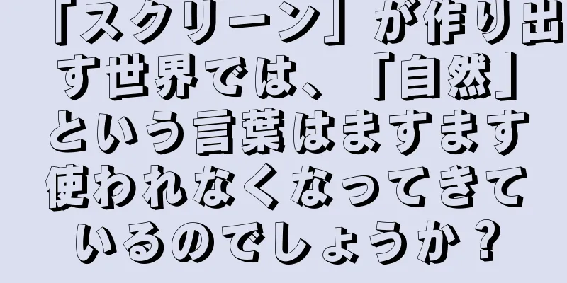 「スクリーン」が作り出す世界では、「自然」という言葉はますます使われなくなってきているのでしょうか？