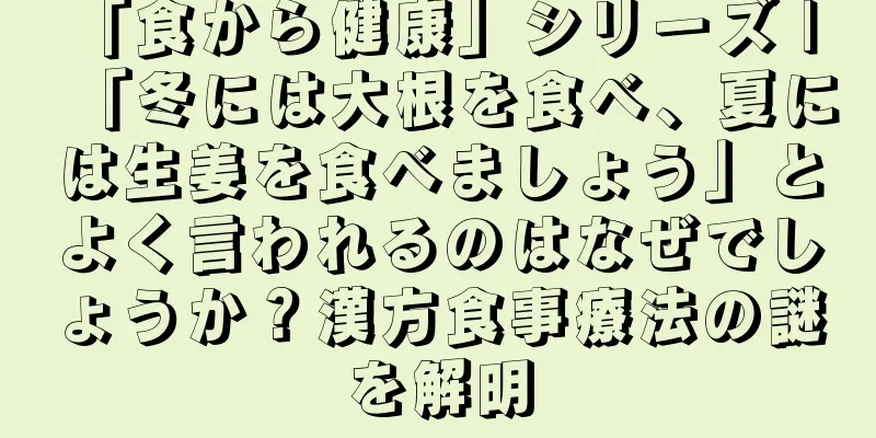 「食から健康」シリーズ | 「冬には大根を食べ、夏には生姜を食べましょう」とよく言われるのはなぜでしょうか？漢方食事療法の謎を解明