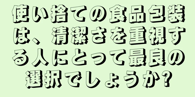 使い捨ての食品包装は、清潔さを重視する人にとって最良の選択でしょうか?