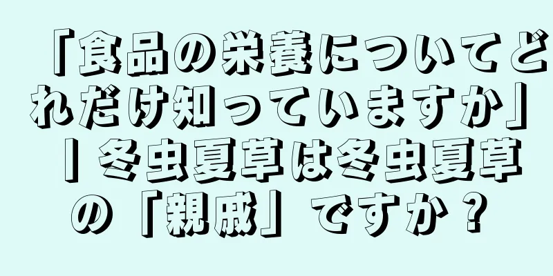 「食品の栄養についてどれだけ知っていますか」丨冬虫夏草は冬虫夏草の「親戚」ですか？