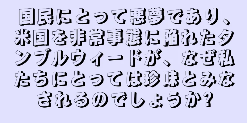 国民にとって悪夢であり、米国を非常事態に陥れたタンブルウィードが、なぜ私たちにとっては珍味とみなされるのでしょうか?