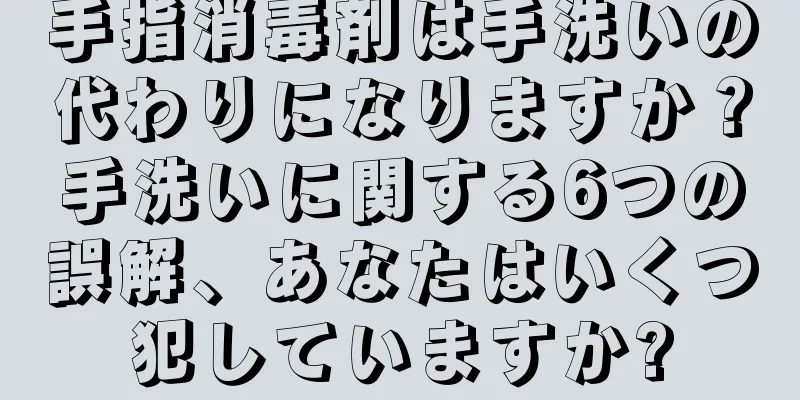 手指消毒剤は手洗いの代わりになりますか？手洗いに関する6つの誤解、あなたはいくつ犯していますか?