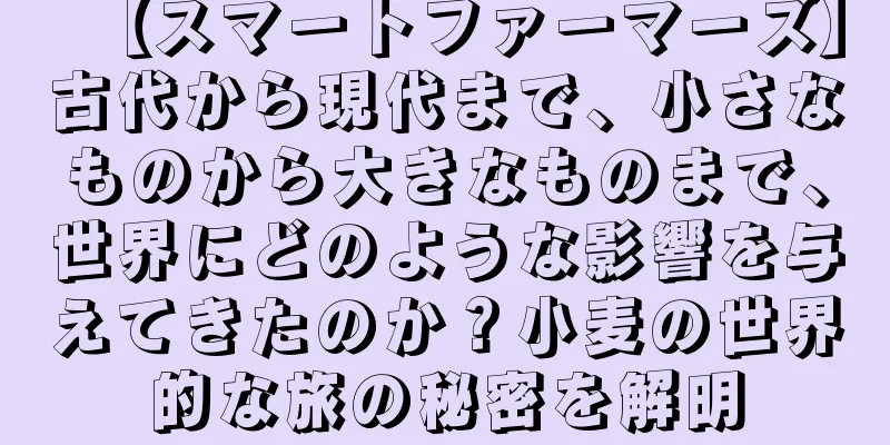 【スマートファーマーズ】古代から現代まで、小さなものから大きなものまで、世界にどのような影響を与えてきたのか？小麦の世界的な旅の秘密を解明