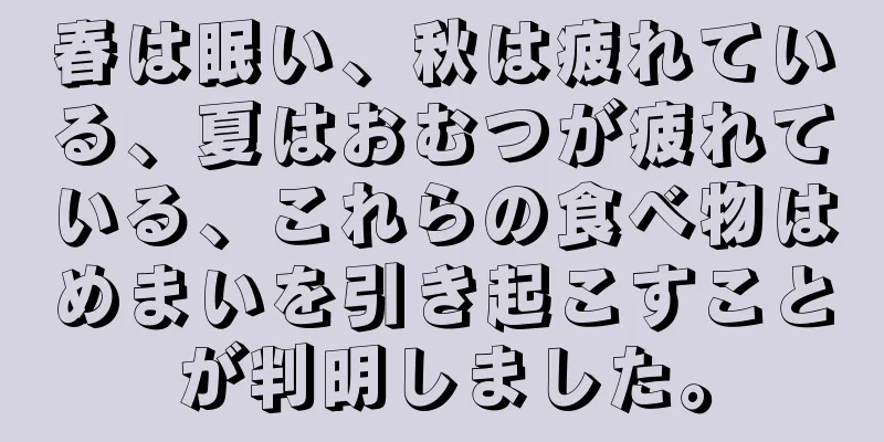 春は眠い、秋は疲れている、夏はおむつが疲れている、これらの食べ物はめまいを引き起こすことが判明しました。