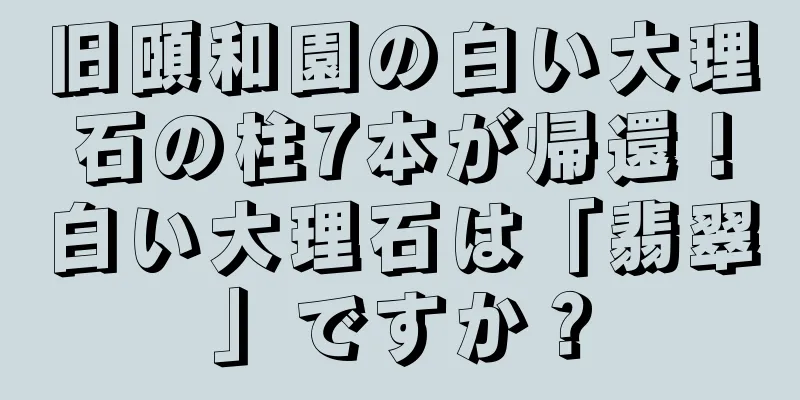旧頤和園の白い大理石の柱7本が帰還！白い大理石は「翡翠」ですか？