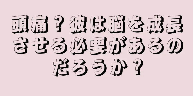 頭痛？彼は脳を成長させる必要があるのだろうか？