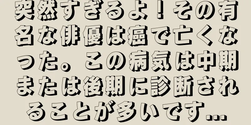 突然すぎるよ！その有名な俳優は癌で亡くなった。この病気は中期または後期に診断されることが多いです...