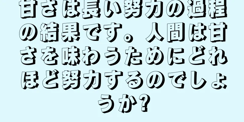 甘さは長い努力の過程の結果です。人間は甘さを味わうためにどれほど努力するのでしょうか?