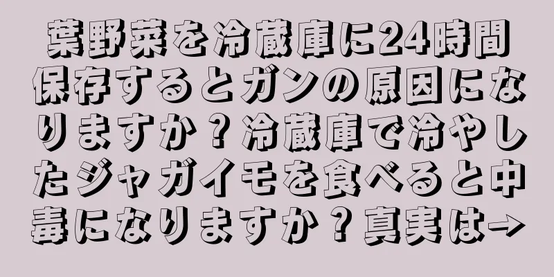 葉野菜を冷蔵庫に24時間保存するとガンの原因になりますか？冷蔵庫で冷やしたジャガイモを食べると中毒になりますか？真実は→