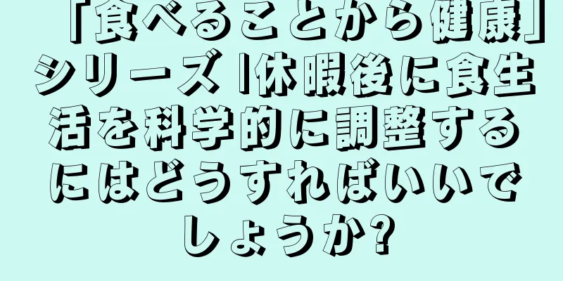 「食べることから健康」シリーズ |休暇後に食生活を科学的に調整するにはどうすればいいでしょうか?
