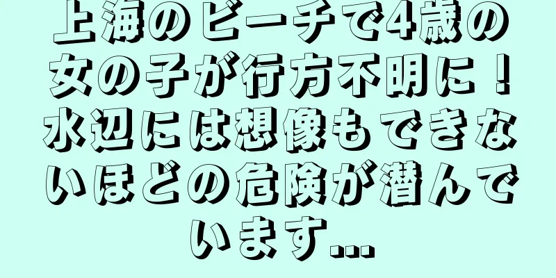 上海のビーチで4歳の女の子が行方不明に！水辺には想像もできないほどの危険が潜んでいます...