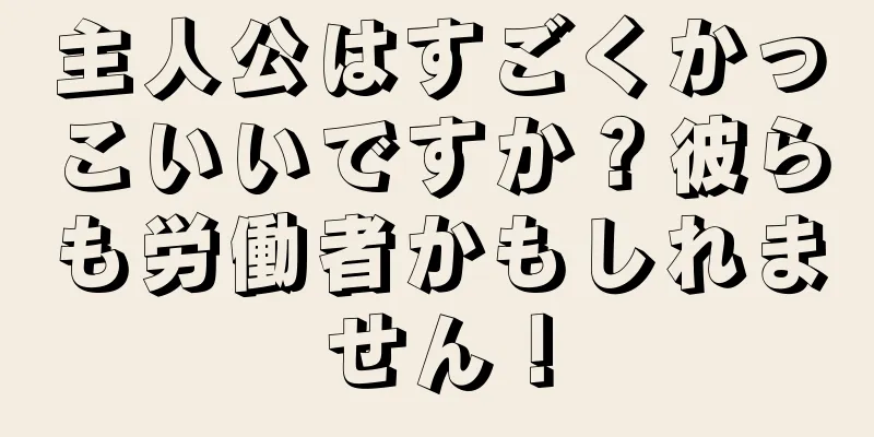 主人公はすごくかっこいいですか？彼らも労働者かもしれません！