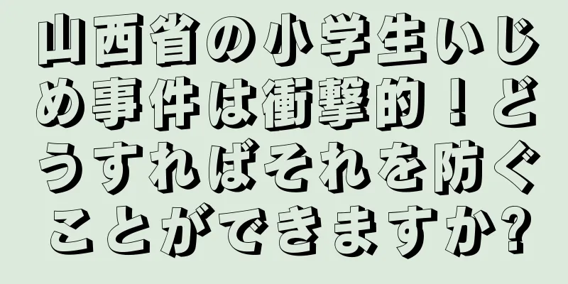 山西省の小学生いじめ事件は衝撃的！どうすればそれを防ぐことができますか?