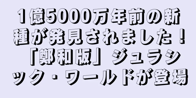 1億5000万年前の新種が発見されました！ 「鄭和版」ジュラシック・ワールドが登場