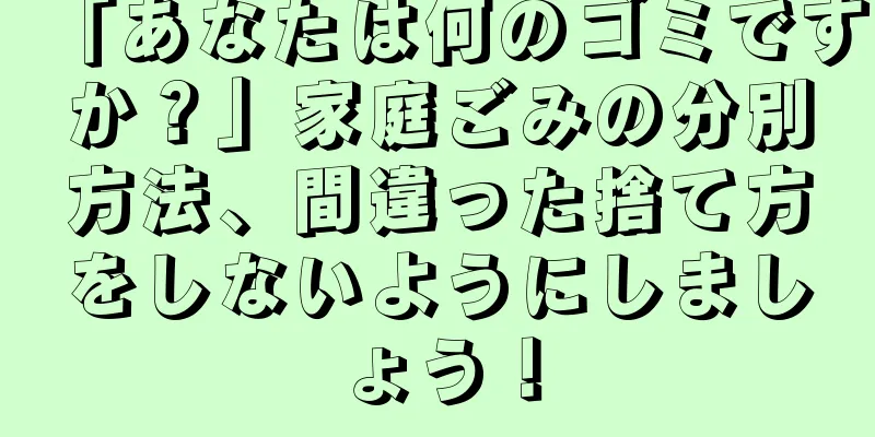 「あなたは何のゴミですか？」家庭ごみの分別方法、間違った捨て方をしないようにしましょう！