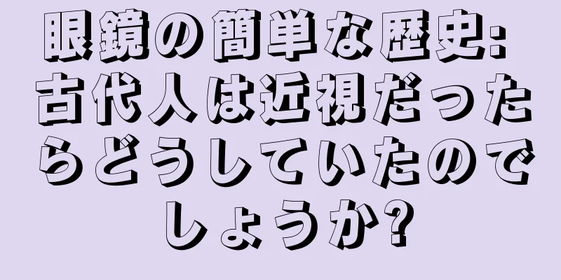 眼鏡の簡単な歴史: 古代人は近視だったらどうしていたのでしょうか?
