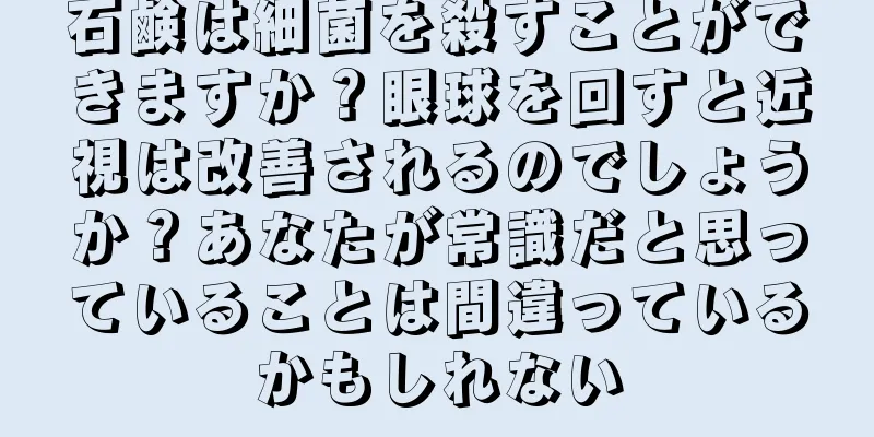 石鹸は細菌を殺すことができますか？眼球を回すと近視は改善されるのでしょうか？あなたが常識だと思っていることは間違っているかもしれない