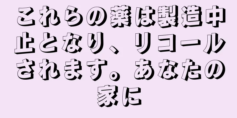 これらの薬は製造中止となり、リコールされます。あなたの家に