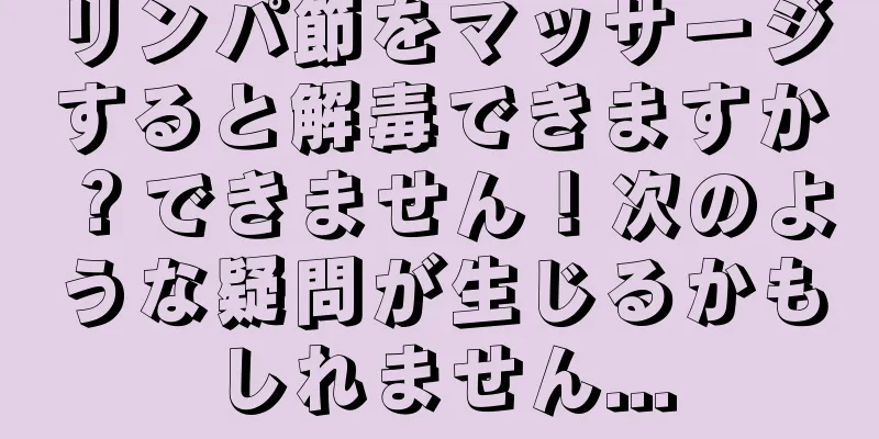 リンパ節をマッサージすると解毒できますか？できません！次のような疑問が生じるかもしれません...
