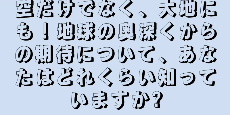 空だけでなく、大地にも！地球の奥深くからの期待について、あなたはどれくらい知っていますか?