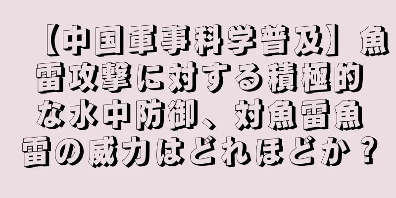 【中国軍事科学普及】魚雷攻撃に対する積極的な水中防御、対魚雷魚雷の威力はどれほどか？