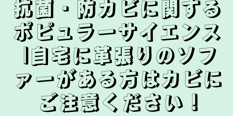 抗菌・防カビに関するポピュラーサイエンス |自宅に革張りのソファーがある方はカビにご注意ください！