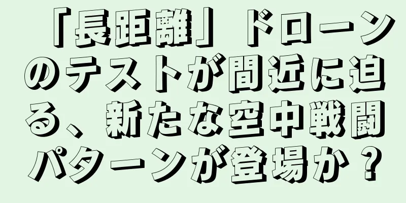 「長距離」ドローンのテストが間近に迫る、新たな空中戦闘パターンが登場か？