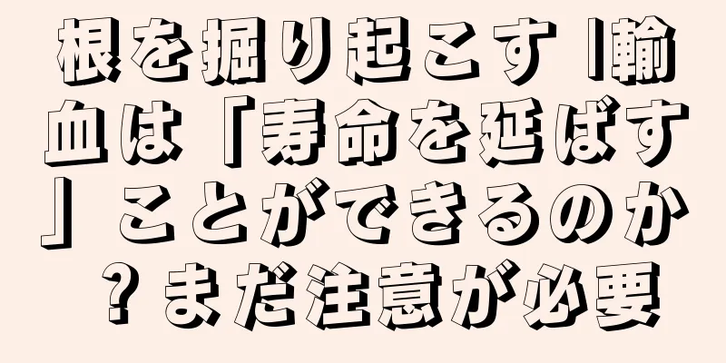 根を掘り起こす |輸血は「寿命を延ばす」ことができるのか？まだ注意が必要