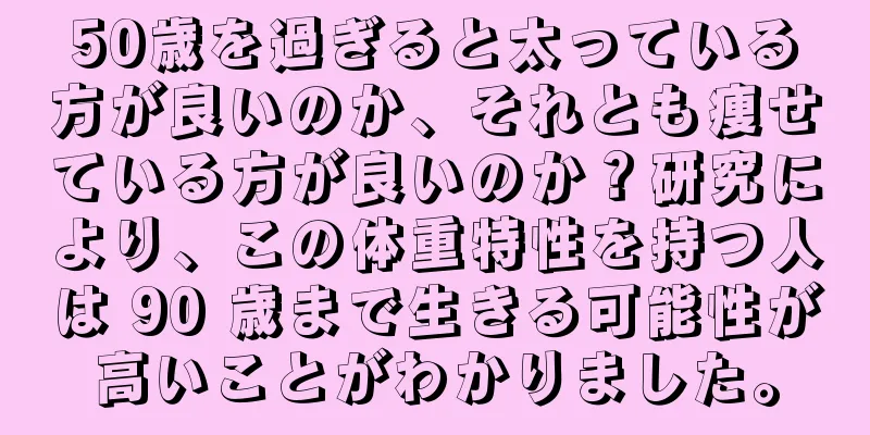 50歳を過ぎると太っている方が良いのか、それとも痩せている方が良いのか？研究により、この体重特性を持つ人は 90 歳まで生きる可能性が高いことがわかりました。
