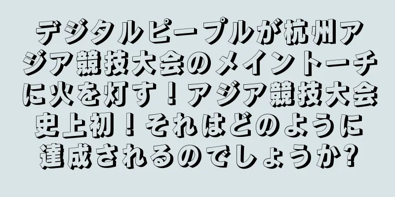 デジタルピープルが杭州アジア競技大会のメイントーチに火を灯す！アジア競技大会史上初！それはどのように達成されるのでしょうか?