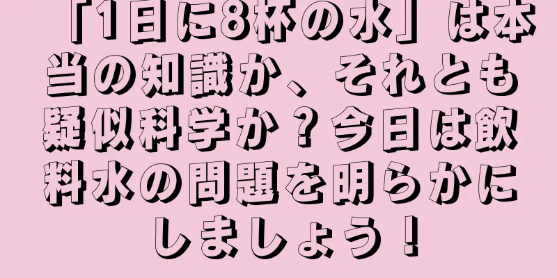 「1日に8杯の水」は本当の知識か、それとも疑似科学か？今日は飲料水の問題を明らかにしましょう！