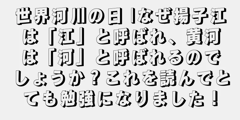世界河川の日 |なぜ揚子江は「江」と呼ばれ、黄河は「河」と呼ばれるのでしょうか？これを読んでとても勉強になりました！