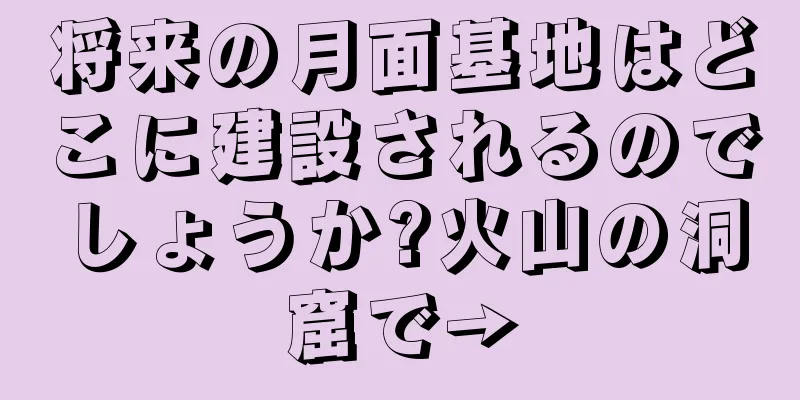 将来の月面基地はどこに建設されるのでしょうか?火山の洞窟で→