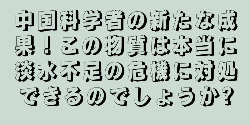 中国科学者の新たな成果！この物質は本当に淡水不足の危機に対処できるのでしょうか?