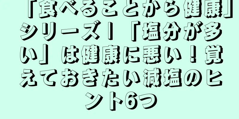 「食べることから健康」シリーズ | 「塩分が多い」は健康に悪い！覚えておきたい減塩のヒント6つ