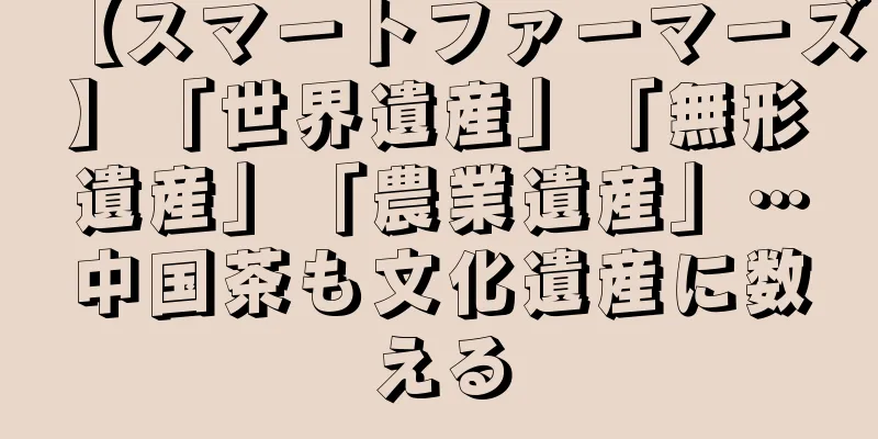 【スマートファーマーズ】「世界遺産」「無形遺産」「農業遺産」…中国茶も文化遺産に数える