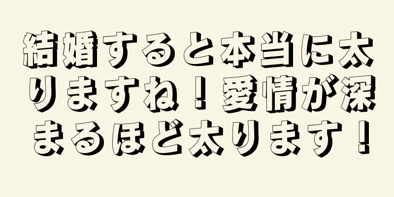 結婚すると本当に太りますね！愛情が深まるほど太ります！