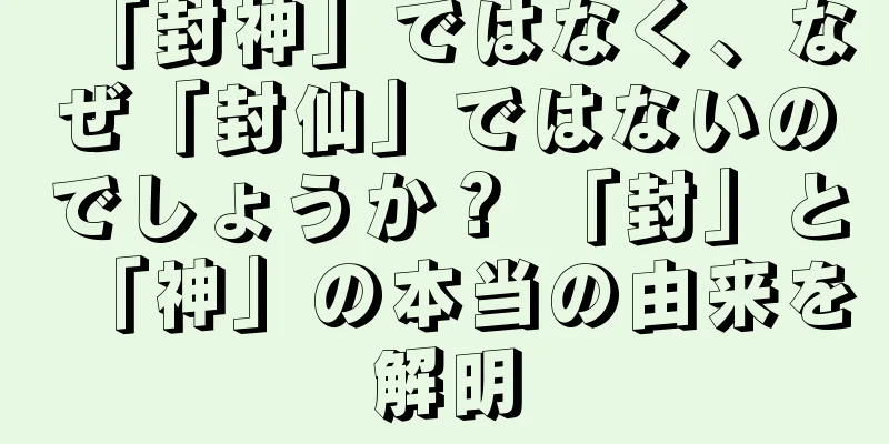 「封神」ではなく、なぜ「封仙」ではないのでしょうか？ 「封」と「神」の本当の由来を解明