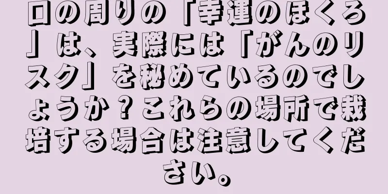 口の周りの「幸運のほくろ」は、実際には「がんのリスク」を秘めているのでしょうか？これらの場所で栽培する場合は注意してください。