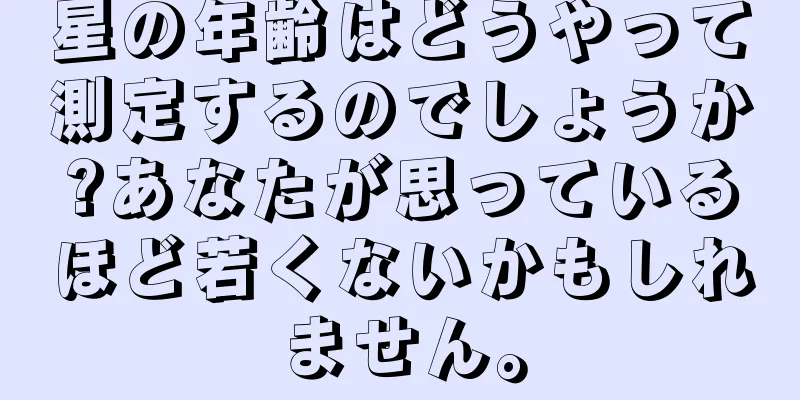 星の年齢はどうやって測定するのでしょうか?あなたが思っているほど若くないかもしれません。
