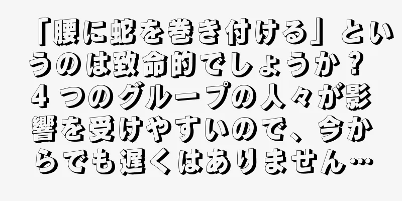 「腰に蛇を巻き付ける」というのは致命的でしょうか？ 4 つのグループの人々が影響を受けやすいので、今からでも遅くはありません…