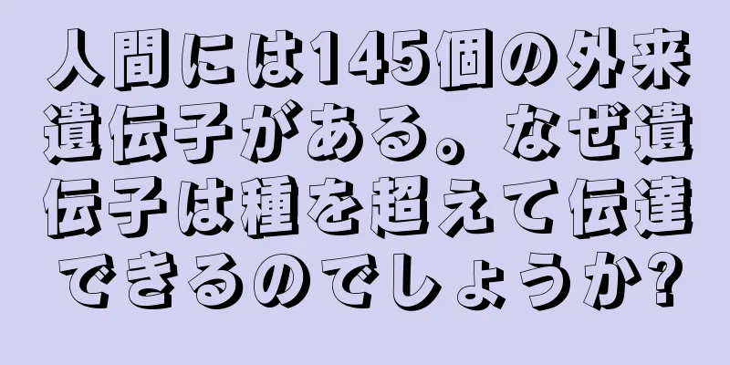 人間には145個の外来遺伝子がある。なぜ遺伝子は種を超えて伝達できるのでしょうか?