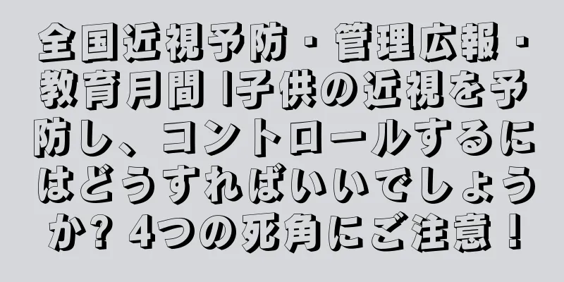 全国近視予防・管理広報・教育月間 |子供の近視を予防し、コントロールするにはどうすればいいでしょうか? 4つの死角にご注意！